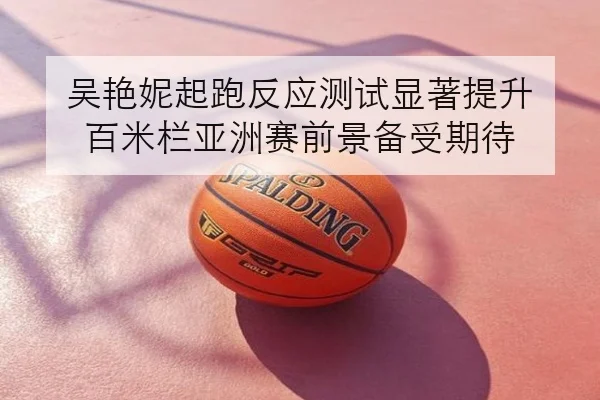吴艳妮起跑反应测试显著提升 百米栏亚洲赛前景备受期待